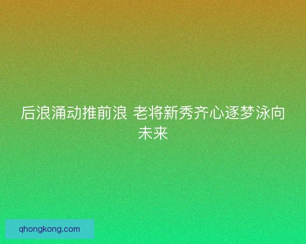 后浪涌动推前浪 老将新秀齐心逐梦泳向未来